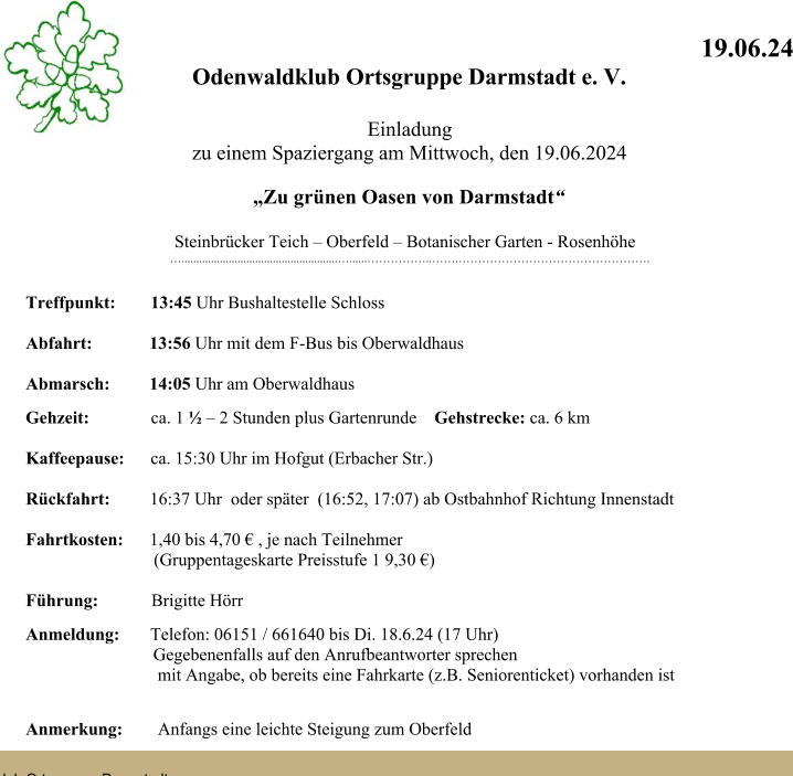 19.06.24 Odenwaldklub Ortsgruppe Darmstadt e. V.  Einladung zu einem Spaziergang am Mittwoch, den 19.06.2024 Zu grnen Oasen von Darmstadt Steinbrcker Teich  Oberfeld  Botanischer Garten - Rosenhhe  ............................................................... Treffpunkt:        13:45 Uhr Bushaltestelle Schloss Abfahrt:             13:56 Uhr mit dem F-Bus bis Oberwaldhaus                           Abmarsch:         14:05 Uhr am Oberwaldhaus Gehzeit:              ca. 1   2 Stunden plus Gartenrunde    Gehstrecke: ca. 6 km Kaffeepause:      ca. 15:30 Uhr im Hofgut (Erbacher Str.) Rckfahrt:         16:37 Uhr  oder spter  (16:52, 17:07) ab Ostbahnhof Richtung Innenstadt                             Fahrtkosten:      1,40 bis 4,70  , je nach Teilnehmer                              (Gruppentageskarte Preisstufe 1 9,30 )                       Fhrung:            Brigitte Hrr Anmeldung:       Telefon: 06151 / 661640 bis Di. 18.6.24 (17 Uhr)                              Gegebenenfalls auf den Anrufbeantworter sprechen                               mit Angabe, ob bereits eine Fahrkarte (z.B. Seniorenticket) vorhanden ist                                             Anmerkung:        Anfangs eine leichte Steigung zum Oberfeld