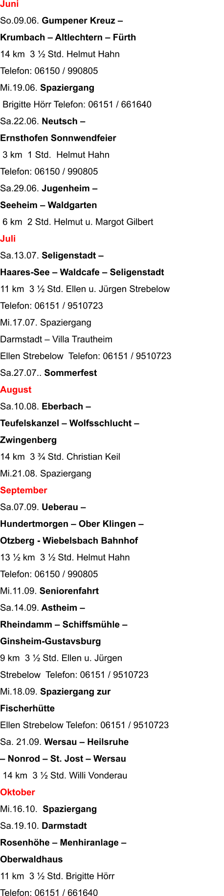 Juni So.09.06. Gumpener Kreuz   Krumbach  Altlechtern  Frth 14 km  3  Std. Helmut Hahn                                   Telefon: 06150 / 990805 Mi.19.06. Spaziergang  Brigitte Hrr Telefon: 06151 / 661640 Sa.22.06. Neutsch   Ernsthofen Sonnwendfeier  3 km  1 Std.  Helmut Hahn                                  Telefon: 06150 / 990805 Sa.29.06. Jugenheim   Seeheim  Waldgarten  6 km  2 Std. Helmut u. Margot Gilbert Juli Sa.13.07. Seligenstadt   Haares-See  Waldcafe  Seligenstadt 11 km  3  Std. Ellen u. Jrgen Strebelow Telefon: 06151 / 9510723 Mi.17.07. Spaziergang Darmstadt  Villa Trautheim Ellen Strebelow  Telefon: 06151 / 9510723 Sa.27.07.. Sommerfest August Sa.10.08. Eberbach   Teufelskanzel  Wolfsschlucht   Zwingenberg 14 km  3  Std. Christian Keil Mi.21.08. Spaziergang September Sa.07.09. Ueberau   Hundertmorgen  Ober Klingen   Otzberg - Wiebelsbach Bahnhof 13  km  3  Std. Helmut Hahn                                      Telefon: 06150 / 990805 Mi.11.09. Seniorenfahrt  Sa.14.09. Astheim   Rheindamm  Schiffsmhle   Ginsheim-Gustavsburg 9 km  3  Std. Ellen u. Jrgen  Strebelow  Telefon: 06151 / 9510723 Mi.18.09. Spaziergang zur  Fischerhtte Ellen Strebelow Telefon: 06151 / 9510723 Sa. 21.09. Wersau  Heilsruhe   Nonrod  St. Jost  Wersau  14 km  3  Std. Willi Vonderau Oktober Mi.16.10.  Spaziergang Sa.19.10. Darmstadt  Rosenhhe  Menhiranlage   Oberwaldhaus 11 km  3  Std. Brigitte Hrr                                          Telefon: 06151 / 661640