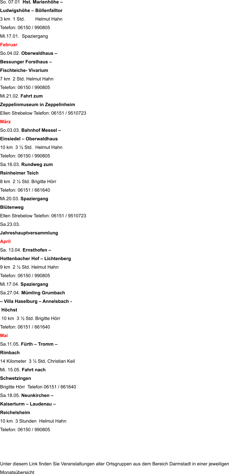 So. 07.01  Hst. Marienhhe   Ludwigshhe  Bllenfalltor 3 km  1 Std.        Helmut Hahn                                  Telefon: 06150 / 990805 Mi.17.01.  Spaziergang Februar So.04.02. Oberwaldhaus   Bessunger Forsthaus   Fischteiche- Vivarium 7 km  2 Std. Helmut Hahn                                   Telefon: 06150 / 990805 Mi.21.02. Fahrt zum  Zeppelinmuseum in Zeppelinheim Ellen Strebelow Telefon: 06151 / 9510723 Mrz So.03.03. Bahnhof Messel   Einsiedel  Oberwaldhaus 10 km  3  Std.  Helmut Hahn                                    Telefon: 06150 / 990805 Sa.16.03. Rundweg zum  Reinheimer Teich 8 km  2  Std. Brigitte Hrr                                       Telefon: 06151 / 661640 Mi.20.03. Spaziergang Bltenweg Ellen Strebelow Telefon: 06151 / 9510723 Sa.23.03.  Jahreshauptversammlung April Sa. 13.04. Ernsthofen   Hottenbacher Hof  Lichtenberg 9 km  2  Std. Helmut Hahn                                    Telefon: 06150 / 990805 Mi.17.04. Spaziergang Sa.27.04. Mmling Grumbach   Villa Haselburg  Annelsbach -  Hchst  10 km  3  Std. Brigitte Hrr                                       Telefon: 06151 / 661640 Mai Sa.11.05. Frth  Tromm    Rimbach 14 Kilometer  3  Std. Christian Keil Mi. 15.05. Fahrt nach  Schwetzingen Brigitte Hrr  Telefon 06151 / 661640 Sa.18.05. Neunkirchen   Kaiserturm  Laudenau   Reichelsheim 10 km  3 Stunden  Helmut Hahn                                   Telefon: 06150 / 990805    Unter diesem Link finden Sie Veranstaltungen aller Ortsgruppen aus dem Bereich Darmstadt in einer jeweiligen Monatsbersicht